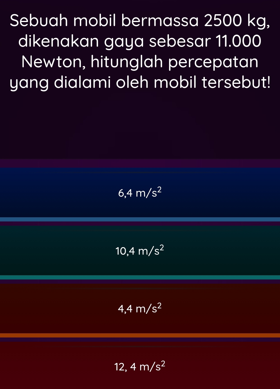 Sebuah mobil bermassa 2500 kg,
dikenakan gaya sebesar 11.000
Newton, hitunglah percepatan
yang dialami oleh mobil tersebut!
6,4m/s^2
10,4m/s^2
4,4m/s^2
12, 4m/s^2