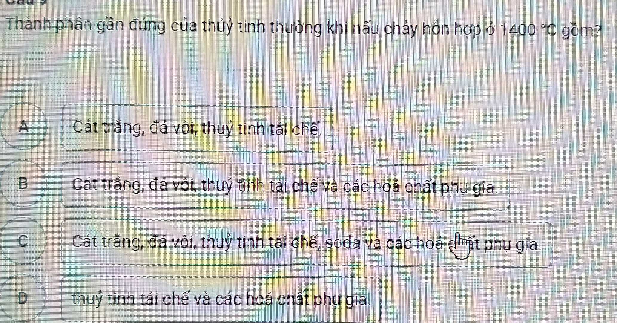 Thành phân gần đúng của thủỷ tinh thường khi nấu chảy hồn hợp ở 1400°C gồm?
A Cát trắng, đá vôi, thuỷ tinh tái chế.
B Cát trằng, đá vôi, thuỷ tinh tái chế và các hoá chất phụ gia.
C Cát trắng, đá vôi, thuỷ tinh tái chế, soda và các hoá dht phụ gia.
D thuỷ tinh tái chế và các hoá chất phụ gia.