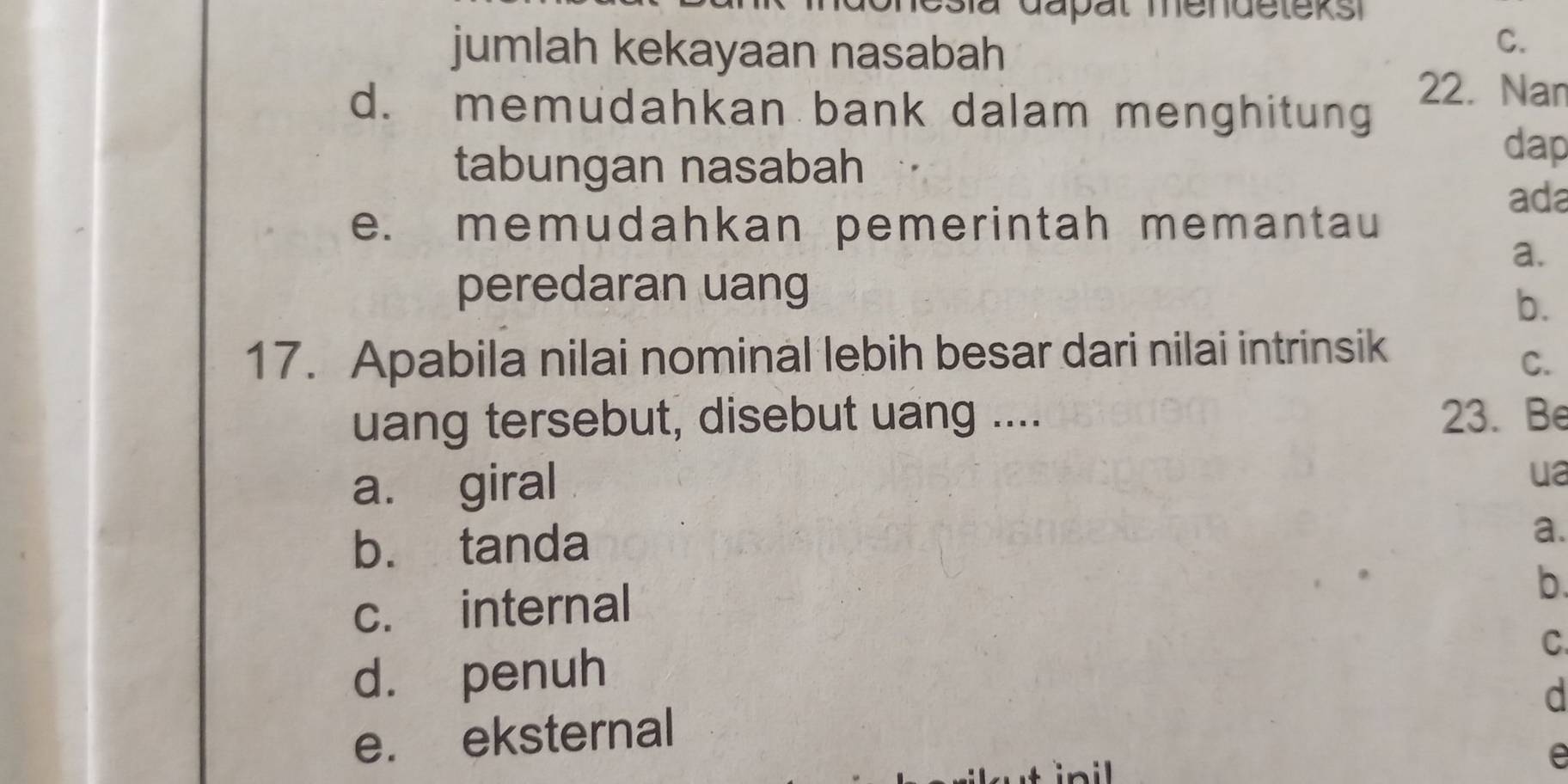 jumlah kekayaan nasabah
C.
d. memudahkan bank dalam menghitung
22. Nan
tabungan nasabah
dap
ada
e. memudahkan pemerintah memantau
a.
peredaran uang
b.
17. Apabila nilai nominal lebih besar dari nilai intrinsik
C.
uang tersebut, disebut uang .... 23. Be
a. giral
ua
b. tanda
a.
c. internal
b.
d. penuh
C
d
e. eksternal
e