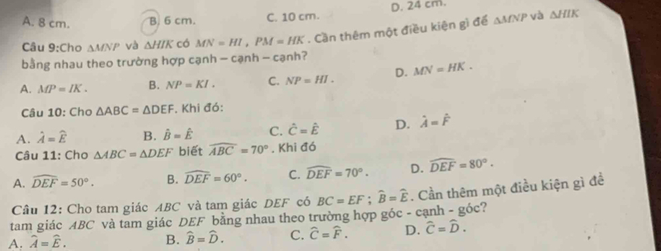 A. 8 cm. B. 6 cm. C. 10 cm. D. 24 cm.
Câu 9:Cho △ MNP và △ HIK có MN=HI, PM=HK. Cần thêm một điều kiên gì để △ MNP
và △ HIK
bằng nhau theo trường hợp cạnh - cạnh - cạnh?
A. MP=IK. B. NP=KI. C. NP=HI. D. MN=HK. 
Câu 10: Cho △ ABC=△ DEF. Khi đó:
A. hat A=widehat E B. hat B=hat E C. hat C=hat E
D. hat A=hat F
Câu 11: Cho △ ABC=△ DEF biết widehat ABC=70°. Khi đó
A. widehat DEF=50°. B. widehat DEF=60°. C. widehat DEF=70°. D. widehat DEF=80°. 
Câu 12: Cho tam giác ABC và tam giác DEF có BC=EF; widehat B=widehat E. Cần thêm một điều kiện gì đề
tam giác ABC và tam giác DEF bằng nhau theo trường hợp góc - cạnh - góc?
A. widehat A=widehat E. B. widehat B=widehat D. C. widehat C=widehat F. D. widehat C=widehat D.