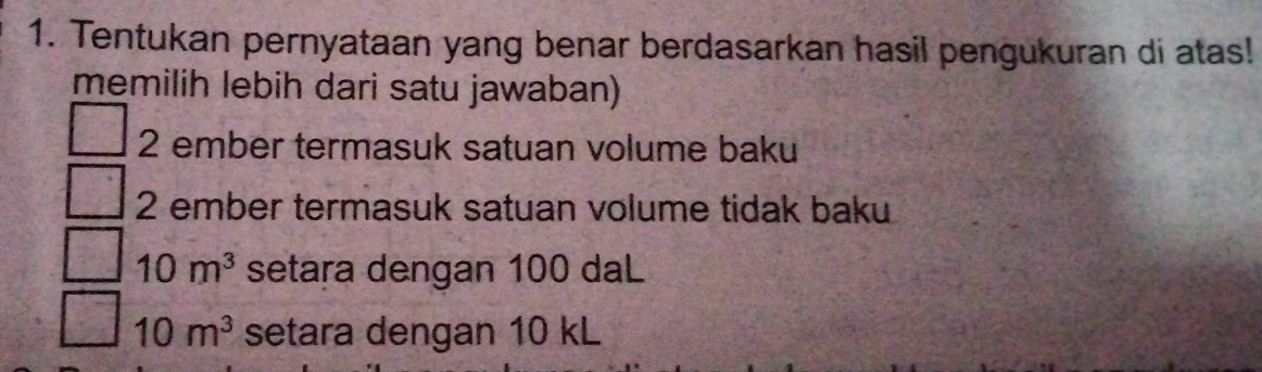 Tentukan pernyataan yang benar berdasarkan hasil pengukuran di atas!
memilih lebih dari satu jawaban)
2 ember termasuk satuan volume baku
2 ember termasuk satuan volume tidak baku
10m^3 setara dengan 100 daL
10m^3 setara dengan 10 kL