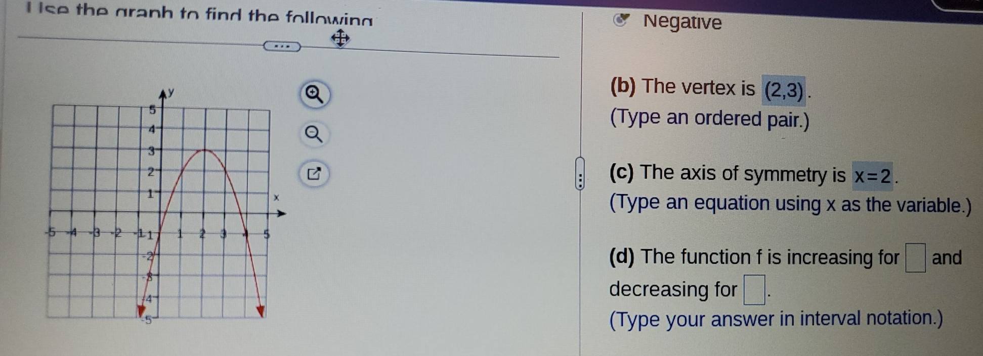 ise the graph to find the following 
Negative 
(b) The vertex is (2,3). 
(Type an ordered pair.) 
(c) The axis of symmetry is x=2. 
(Type an equation using x as the variable.) 
(d) The function f is increasing for □° and 
decreasing for □. 
(Type your answer in interval notation.)