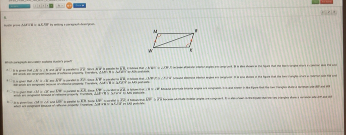 x]+[a]+ 8,3 

Austin prove △ MWR≌ △ KRW by writing a paragraph description.
Which paragraph accurately explains Austie's proof?
It: is given that mt which are congruent because of reflexive propenty. Therefore. A MWA S Δ J. Since overline MW is paraflel to overline KR it follows that ty ASA postulate t because afternate inferior angles are congrumt. It is also shown in the figuee that the two triangles share a common side #W and
∠ M≌ ∠ K an overline MN is paraliel to KB ∠ MRW ∠ KWR
K111
Wll which are congruent because of reflexive property. Therefore, A M W overline MW is parafel to overline KR L Sanoe overline MW is pararlled to KR follows that by AS postulate. ∠ KBW because altemate interior angles are congruent. It is also shown in the figure that the two triangles shane a common side RIV and
It is given that ∠ M≌ ∠ K and ∠ MW RS
R≌ △ KRW
D is given that which are congruent bn suse of refinaive properly. Theetore, AAI overline MW is paralel to overline KR. Since overline MN Is careñel to CM ' by AAS postiviate , it follows that ∠ R≌ ∠ W because afternale intenor angles are congruent. It is alss shown in the figune thall the two triangles share a common side iW and W
∠ M≌ ∠ K and KR
π ≌ △ h
31 is given that which are congruent secause of reflexive peoperty. Therefare, ∠ M≌ ∠ K and overline MW is parafiel to overline KR Since overline MW Is paralliel to KB be SAS nostutt ,it follows thall overline MW overline KR because afterate interior angles are congnuent. It is also shown in the figure that the two triangles shane a common side W and 1ON
DM VR≌ △ KAns