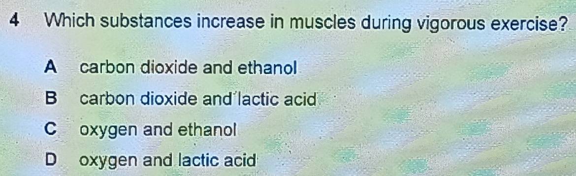 Which substances increase in muscles during vigorous exercise?
A carbon dioxide and ethanol
B carbon dioxide and´lactic acid
C oxygen and ethanol
D oxygen and lactic acid