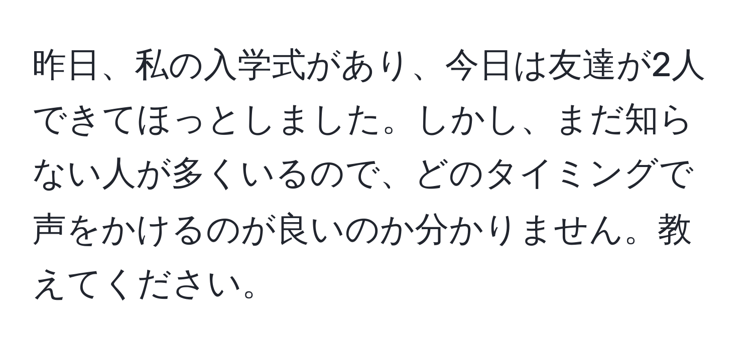 昨日、私の入学式があり、今日は友達が2人できてほっとしました。しかし、まだ知らない人が多くいるので、どのタイミングで声をかけるのが良いのか分かりません。教えてください。