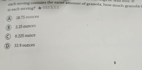 of trail mix. If
each serving contains the same amount of granola, how much granola i
in each serving? TEKS 5.3.G
A 18.75 ounces
B 2.25 ounces
○ 0.225 ounce
D 33.9 ounces