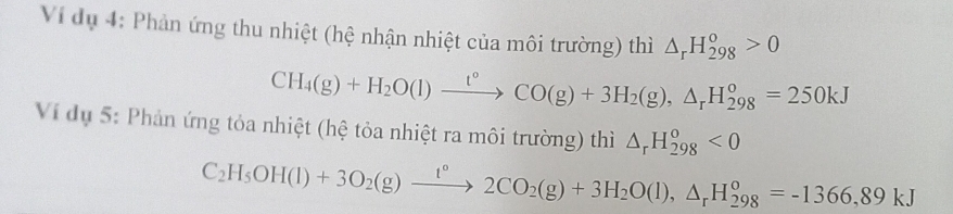 Ví dụ 4: Phản ứng thu nhiệt (hệ nhận nhiệt của môi trường) thì △ _rH_(298)^o>0
CH_4(g)+H_2O(l)xrightarrow t°CO(g)+3H_2(g), △ _rH_(298)°=250kJ
Vi dụ 5: Phản ứng tỏa nhiệt (hệ tỏa nhiệt ra môi trường) thì △ _rH_(298)^o<0</tex>
C_2H_5OH(l)+3O_2(g)xrightarrow t°2CO_2(g)+3H_2O(l), △ _rH_(298)°=-1366,89kJ