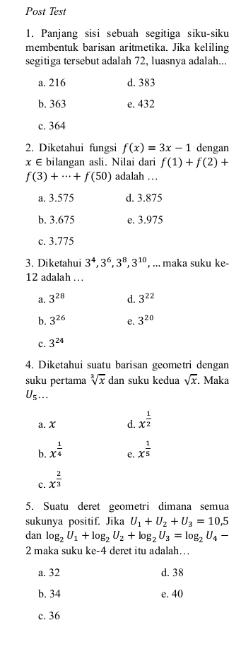 Post Test
1. Panjang sisi sebuah segitiga siku-siku
membentuk barisan aritmetika. Jika keliling
segitiga tersebut adalah 72, luasnya adalah...
a. 216 d. 383
b. 363 e. 432
c. 364
2. Diketahui fungsi f(x)=3x-1 dengan
x∈ bilangan asli. Nilai dari f(1)+f(2)+
f(3)+·s +f(50) adalah …
a. 3.575 d. 3.875
b. 3.675 e. 3.975
c. 3.775
3. Diketahui 3^4, 3^6, 3^8, 3^(10) , ... maka suku ke-
12 adalah …
a. 3^(28) d. 3^(22)
b. 3^(26) e. 3^(20)
c. 3^(24)
4. Diketahui suatu barisan geometri dengar
suku pertama sqrt[3](x) dan suku kedua sqrt(x) Maka
U_5...
a. X d. x^(frac 1)2
b. x^(frac 1)4
e.
c. x^(frac 2)3 x^(frac 1)5
5. Suatu deret geometri dimana semua
sukunya positif. Jika U_1+U_2+U_3=10, 5
dan log _2U_1+log _2U_2+log _2U_3=log _2U_4-
2 maka suku ke -4 deret itu adalah…
a. 32 d. 38
b. 34 e. 40
c. 36