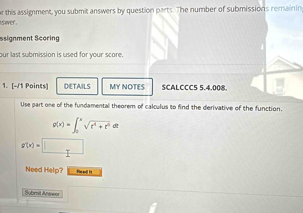 or this assignment, you submit answers by question parts. The number of submissions remainin 
swer. 
ssignment Scoring 
our last submission is used for your score. 
1. [-/1 Points] DETAILS MY NOTES SCALCCC5 5.4.008. 
Use part one of the fundamental theorem of calculus to find the derivative of the function.
g(x)=∈t _0^(xsqrt(t^4)+t^6)dt
g'(x)=□
Need Help? Read it 
Submit Answer