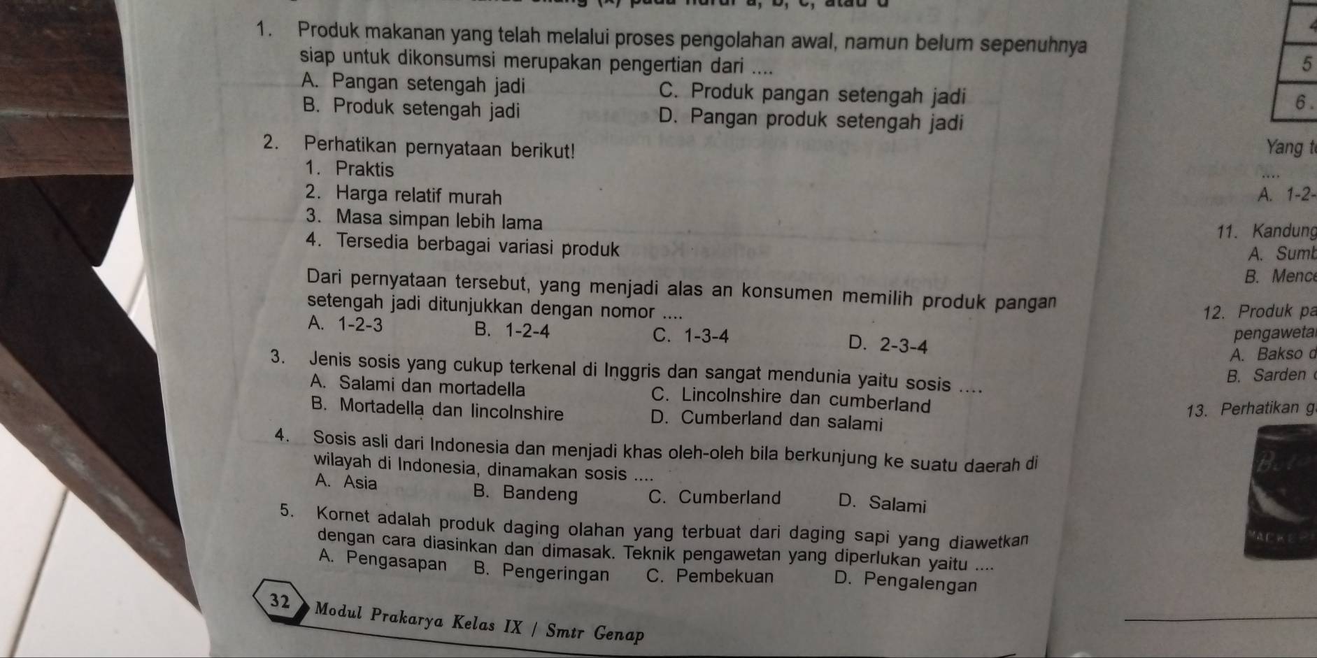 Produk makanan yang telah melalui proses pengolahan awal, namun belum sepenuhnya
siap untuk dikonsumsi merupakan pengertian dari ....
5
A. Pangan setengah jadi C. Produk pangan setengah jadi
6 .
B. Produk setengah jadi D. Pangan produk setengah jadi
2. Perhatikan pernyataan berikut! Yang t
1. Praktis
2. Harga relatif murah A. 1-2-
3. Masa simpan lebih lama
11. Kandung
4. Tersedia berbagai variasi produk
A. Sumb
B. Mence
Dari pernyataan tersebut, yang menjadi alas an konsumen memilih produk pangan
setengah jadi ditunjukkan dengan nomor ....
12. Produk pa
A. 1-2-3 B. 1-2-4 C. 1-3-4 D. 2-3-4
pengawetal
A. Bakso c
3. Jenis sosis yang cukup terkenal di Inggris dan sangat mendunia yaitu sosis ....
B. Sarden
A. Salami dan mortadella C. Lincolnshire dan cumberland
13. Perhatikan g
B. Mortadella dan lincolnshire D. Cumberland dan salami
4. Sosis asli dari Indonesia dan menjadi khas oleh-oleh bila berkunjung ke suatu daerah di
wilayah di Indonesia, dinamakan sosis ....
A. Asia B. Bandeng C. Cumberland D. Salami
5. Kornet adalah produk daging olahan yang terbuat dari daging sapi yang diawetkan
dengan cara diasinkan dan dimasak. Teknik pengawetan yang diperlukan yaitu ....
A. Pengasapan B. Pengeringan C. Pembekuan D. Pengalengan
32 * Modul Prakarya Kelas IX / Smtr Genap