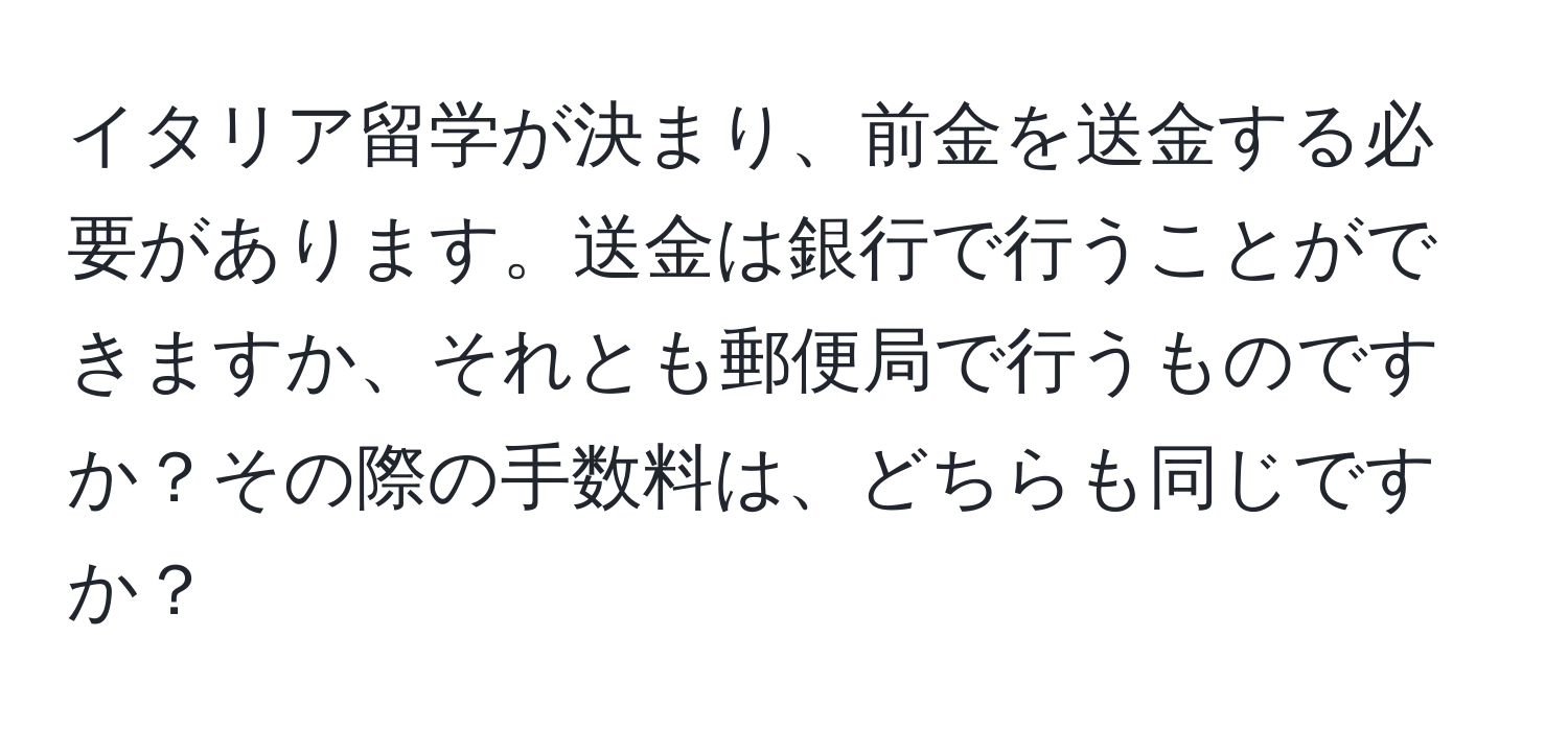 イタリア留学が決まり、前金を送金する必要があります。送金は銀行で行うことができますか、それとも郵便局で行うものですか？その際の手数料は、どちらも同じですか？