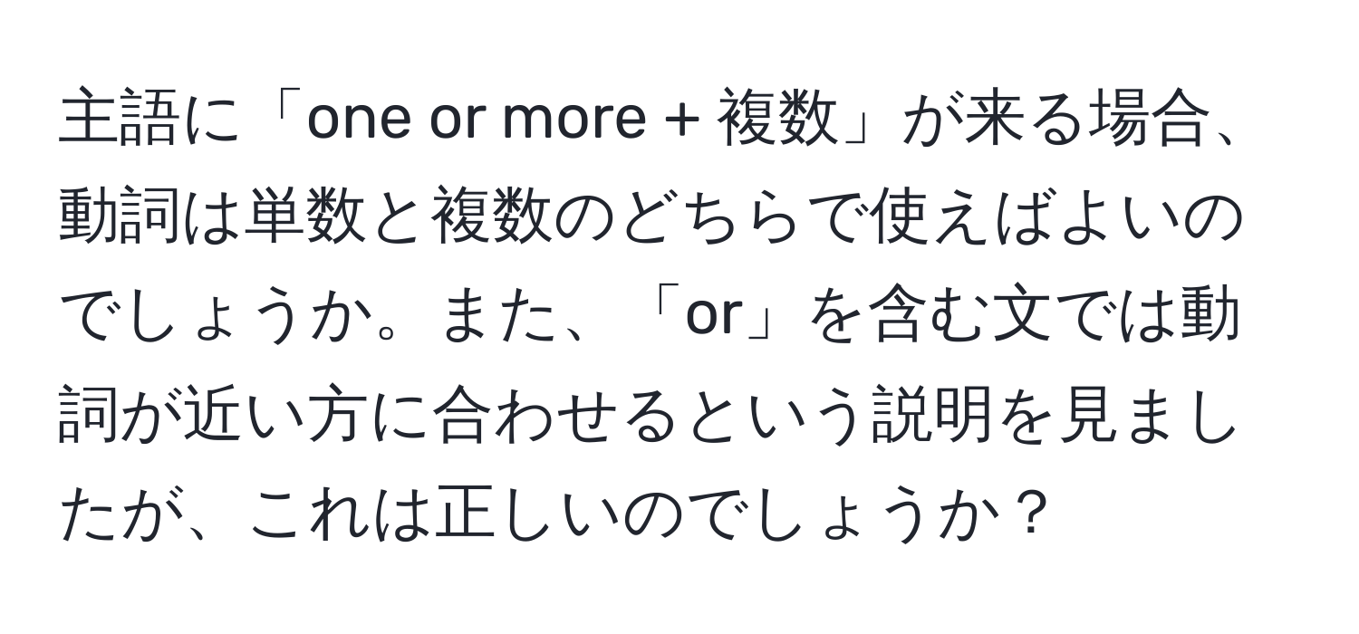 主語に「one or more + 複数」が来る場合、動詞は単数と複数のどちらで使えばよいのでしょうか。また、「or」を含む文では動詞が近い方に合わせるという説明を見ましたが、これは正しいのでしょうか？