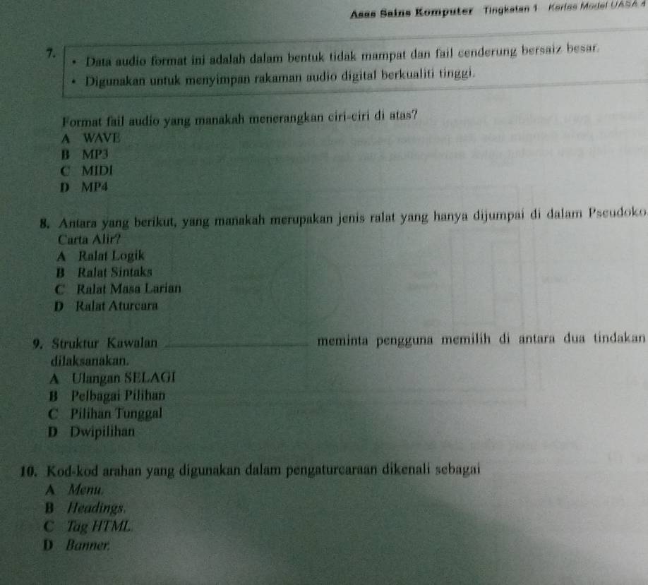 Asas Sains Komputer Tingkalan 1 Kerlas Mo del U ASA 
7. Data audio format ini adalah dalam bentuk tidak mampat dan fail cenderung bersaiz besar.
Digunakan untuk menyimpan rakaman audio digital berkualiti tinggi.
Format fail audio yang manakah menerangkan ciri-ciri di atas?
A WAVE
B MP3
C MIDI
D MP4
8. Antara yang berikut, yang manakah merupakan jenis ralat yang hanya dijumpai di dalam Pseudoko
Carta Alir?
A Ralat Logik
B Ralat Sintaks
C Ralat Masa Larian
D Ralat Aturcara
9. Struktur Kawalan _meminta pengguna memilih di antara dua tindakan
dilaksanakan.
A Ulangan SELAGI
B Pelbagai Pilihan
C Pilihan Tunggal
D Dwipilihan
10. Kod-kod arahan yang digunakan dalam pengaturcaraan dikenali sebagai
A Menu.
B Headings.
C Tag HTML
D Banner.