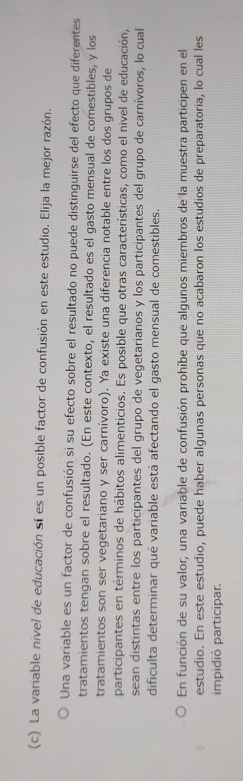 La variable nivel de educación sí es un posible factor de confusión en este estudio. Elija la mejor razón.
Una variable es un factor de confusión si su efecto sobre el resultado no puede distinguirse del efecto que diferentes
tratamientos tengan sobre el resultado. (En este contexto, el resultado es el gasto mensual de comestibles, y los
tratamientos son ser vegetariano y ser carnívoro). Ya existe una diferencia notable entre los dos grupos de
participantes en términos de hábitos alimenticios. Es posible que otras características, como el nivel de educación,
sean distintas entre los participantes del grupo de vegetarianos y los participantes del grupo de carnívoros, lo cual
dificulta determinar qué variable está afectando el gasto mensual de comestibles.
En función de su valor, una variable de confusión prohíbe que algunos miembros de la muestra participen en el
estudio. En este estudio, puede haber algunas personas que no acabaron los estudios de preparatoria, lo cual les
impidió participar.