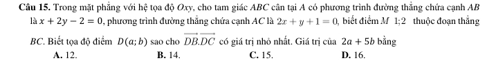 Trong mặt phẳng với hệ tọa độ Oxy, cho tam giác ABC cân tại A có phương trình đường thắng chứa cạnh AB
là x+2y-2=0 , phương trình đường thắng chứa cạnh AC là 2x+y+1=0 , biết điểm M 1;2 thuộc đoạn thắng
BC. Biết tọa độ điểm D(a;b) sao cho vector DB.vector DC có giá trị nhỏ nhất. Giá trị cia2a+5b bằng
A. 12. B. 14. C. 15. D. 16.