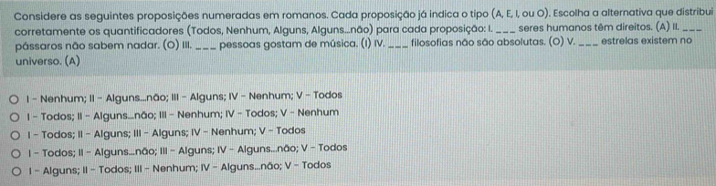 Considere as seguintes proposições numeradas em romanos. Cada proposição já indica o tipo (A, E, I, ou O). Escolha a alternativa que distribui
corretamente os quantificadores (Todos, Nenhum, Alguns, Alguns...não) para cada proposição: I. _seres humanos têm direitos. (A) II._
pássaros não sabem nadar. (O) III. _pessoas gostam de música. (I) IV. _filosofias não são absolutas. (O) V._ estrelas existem no
universo. (A)
1 - Nenhum; II - Alguns...não; III - Alguns; IV - Nenhum; V - Todos
I - Todos; II - Alguns...não; III - Nenhum; IV - Todos; V - Nenhum
I - Todos; II - Alguns; III - Alguns; IV - Nenhum; V - Todos
I - Todos; II - Alguns...não; III - Alguns; IV - Alguns...não; V - Todos
I - Alguns; II - Todos; III - Nenhum; IV - Alguns...não; V - Todos