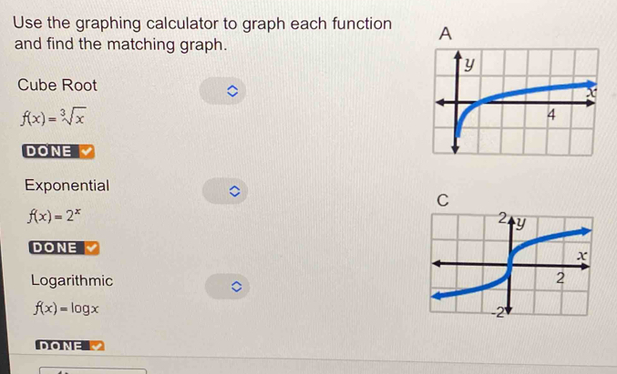 Use the graphing calculator to graph each function 
and find the matching graph.
Cube Root
f(x)=sqrt[3](x)
DONE
Exponential
f(x)=2^x
DONE
Logarithmic
f(x)=log x
DONE