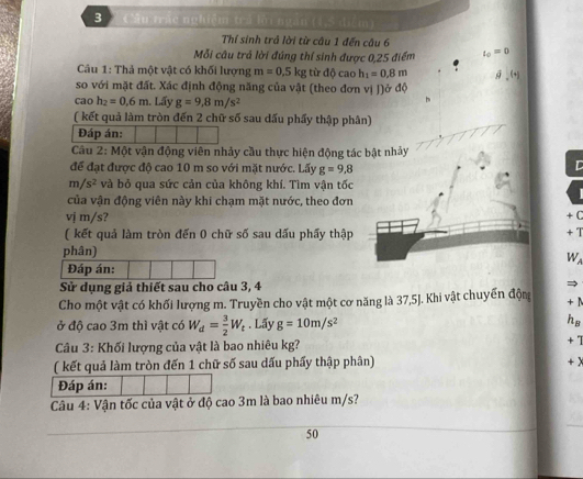 Câu trác nghiệm trả lời ngàn (1,5 điểm)
Thí sinh trả lời từ câu 1 đến câu 6
Mỗi câu trả lời đúng thí sinh được 0,25 điểm l_0=0
Câu 1: Thả một vật có khối lượng m=0.5kgti doc ao h_1=0.8m
so với mặt đất. Xác định động năng của vật (theo đơn vị J)ở độ
cao h_2=0.6m Lấy g=9,8m/s^2
( kết quả làm tròn đến 2 chữ số sau dấu phẩy thập phân)
Đáp án:
Câu 2: Một vận động viên nhảy cầu thực hiện động tác bật nhảy
để đạt được độ cao 10 m so với mặt nước. Lấy g=9,8
D
m/s^2 và bỏ qua sức cản của không khí. Tìm vận tốc
của vận động viên này khi chạm mặt nước, theo đơn
vj m/s? + C
( kết quả làm tròn đến 0 chữ số sau dấu phẩy thập + T
phân)
W
Đáp án:
Sử dụng giả thiết sau cho câu 3, 4
Cho một vật có khối lượng m. Truyền cho vật một cơ năng là 37,5J. Khi vật chuyển độm
+ 1
ở độ cao 3m thì vật có W_d= 3/2 W_t. Lấy g=10m/s^2 hs
Câu 3: Khối lượng của vật là bao nhiêu kg?
+ 1
( kết quả làm tròn đến 1 chữ số sau dấu phẩy thập phân)
+x
Đáp án:
Câu 4: Vận tốc của vật ở độ cao 3m là bao nhiêu m/s?
50