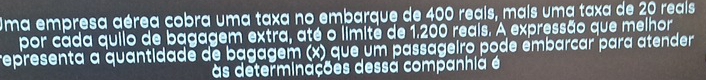 Uma empresa aérea cobra uma taxa no embarque de 400 reais, mais uma taxa de 20 reais 
por cada quilo de bagagem extra, até o limité de 1.200 reais. A expressão que melhor 
representa a quantidade de bagagem (x) que um passageiro pode émbarcar para atender 
às determinações dessa companhia é