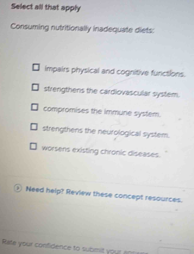 Select all that apply
Consuming nutritionally inadequate diets:
impairs physical and cognitive functions.
strengthens the cardiovascular system.
compromises the immune system.
strengthens the neurological system.
worsens existing chronic diseases.
① Need help? Review these concept resources.
Rate your confidence to submit your am