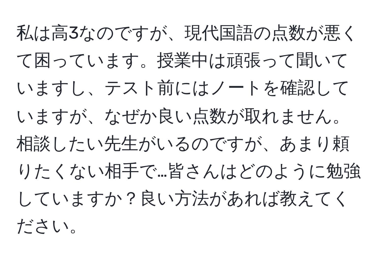 私は高3なのですが、現代国語の点数が悪くて困っています。授業中は頑張って聞いていますし、テスト前にはノートを確認していますが、なぜか良い点数が取れません。相談したい先生がいるのですが、あまり頼りたくない相手で…皆さんはどのように勉強していますか？良い方法があれば教えてください。