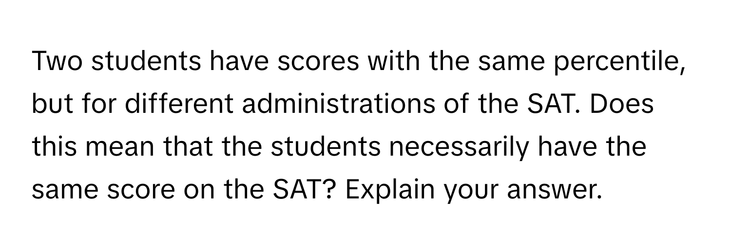 Two students have scores with the same percentile, but for different administrations of the SAT. Does this mean that the students necessarily have the same score on the SAT? Explain your answer.