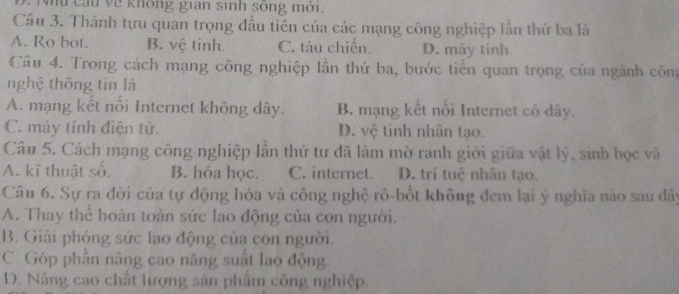 Nhu cầu về không gian sinh sông mới.
Câu 3. Thành tựu quan trọng đầu tiên của các mạng công nghiệp lần thứ ba là
A. Ro bot. B. vệ tinh. C. tàu chiến. D. máy tính.
Câu 4. Trong cách mạng công nghiệp lần thứ ba, bước tiến quan trọng của ngành công
nghệ thông tin là
A. mạng kết nổi Internet không dây. B. mạng kết nối Internet có dây.
C. máy tính điện tử. D. vệ tinh nhân tạo.
Câu 5. Cách mạng công nghiệp lần thứ tư đã làm mờ ranh giới giữa vật lý, sinh học và
A. kĩ thuật số. B. hóa học. C. internet. D. trí tuệ nhân tạo.
Câu 6. Sự ra đời của tự động hóa và công nghệ rô-bốt không đem lại ý nghĩa nào sau dây
A. Thay thế hoàn toàn sức lao động của con người.
B. Giải phóng sức lao động của con người.
C. Góp phần nâng cao năng suất lao động.
D. Nâng cao chất lượng sản phẩm công nghiệp.