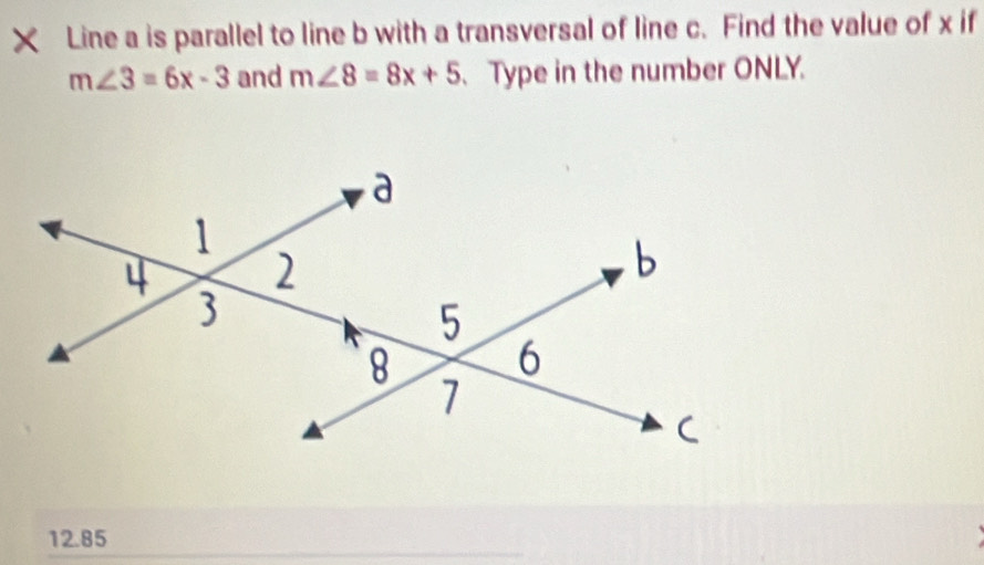 × Line a is parallel to line b with a transversal of line c. Find the value of x if
m∠ 3=6x-3 and m∠ 8=8x+5 、 Type in the number ONLY.
12.85