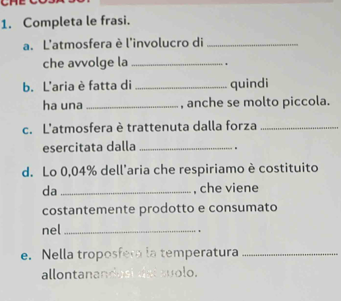 Completa le frasi. 
a. L'atmosfera è l'involucro di_ 
che avvolge la_ 
. 
b. L'aria è fatta di _quindi 
ha una _, anche se molto piccola. 
c. L'atmosfera è trattenuta dalla forza_ 
esercitata dalla_ 
. 
d. Lo 0,04% dell'aria che respiriamo è costituito 
da _, che viene 
costantemente prodotto e consumato 
nel_ 
. 
e. Nella troposfera la temperatura_ 
allontanandusi dei suolo.