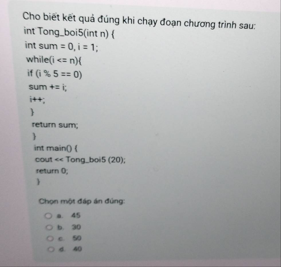 Cho biết kết quả đúng khi chạy đoạn chương trình sau:
int Tong_boi5(int n) 
int sum =0, i=1 a
while (i a
if (i% 5==0)
sum +=i; 
i++;

return sum;

int main() 
cout << Tong_boi5 20);
return 0;

Chọn một đáp án đúng:
a. 45
b. 30
c. 50
d. 40