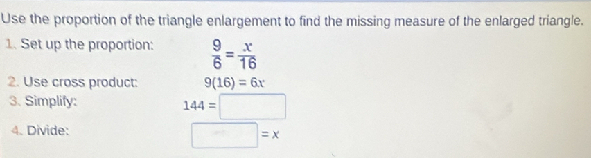 Use the proportion of the triangle enlargement to find the missing measure of the enlarged triangle. 
1. Set up the proportion:  9/6 = x/16 
2. Use cross product: 9(16)=6x
3. Simplify:
144=□
4. Divide:
□ =x