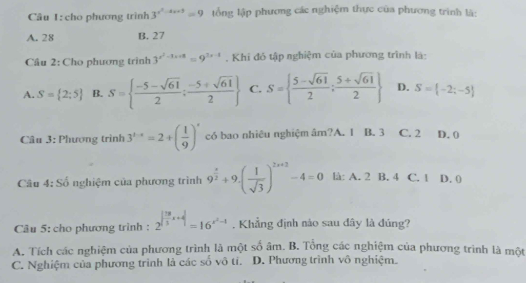 cho phương trình 3^(x^2)-4x+5=9 lổng lập phương các nghiệm thực của phương trình là:
A. 28 B. 27
Cầu 2: Cho phương trình 3^(x^2)-3x+8=9^(2x-8) , Khi đó tập nghiệm của phương trình là:
A. S= 2;5 B. S=  (-5-sqrt(61))/2 ; (-5+sqrt(61))/2  C. S=  (5-sqrt(61))/2 ; (5+sqrt(61))/2  D. S= -2;-5
Câu 3: Phương trình 3^(1-x)=2+( 1/9 )^x có bao nhiêu nghiệm âm?A. 1 B. 3 C. 2 D. 0
Câu 4: Số nghiệm của phương trình 9^(frac x)2+9.( 1/sqrt(3) )^2x+2-4=0 là: A. 2 B. 4 C. 1 D. 0
Câu 5: cho phương trình : 2^(|frac 28)3x+4|=16^(x^2)-1. Khẳng định nảo sau đây là đúng?
A. Tích các nghiệm của phương trình là một số âm. B. Tổng các nghiệm của phương trình là một
C. Nghiệm của phương trình là các số vô ti. D. Phương trình vô nghiệm.