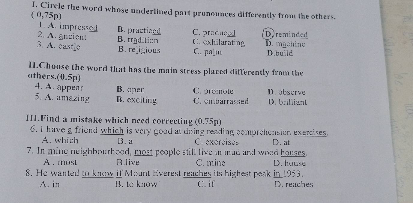 Circle the word whose underlined part pronounces differently from the others.
( 0,75p)
1. A. impressed B. practiced C. produced Dyreminded
2. A. ancient B. tradition C. exhilarating D. machine
3. A. castle B. religious C. palm D.build
II.Choose the word that has the main stress placed differently from the
others.(0.5p)
4. A. appear B. open C. promote D. observe
5. A. amazing B. exciting C. embarrassed D. brilliant
III.Find a mistake which need correcting (0.75p)
6. I have a friend which is very good at doing reading comprehension exercises.
A. which B. a C. exercises D. at
7. In mine neighbourhood, most people still live in mud and wood houses.
A . most B.live C. mine D. house
8. He wanted to know if Mount Everest reaches its highest peak in 1953.
A. in B. to know C. if D. reaches