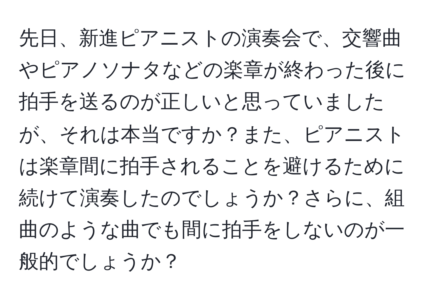 先日、新進ピアニストの演奏会で、交響曲やピアノソナタなどの楽章が終わった後に拍手を送るのが正しいと思っていましたが、それは本当ですか？また、ピアニストは楽章間に拍手されることを避けるために続けて演奏したのでしょうか？さらに、組曲のような曲でも間に拍手をしないのが一般的でしょうか？