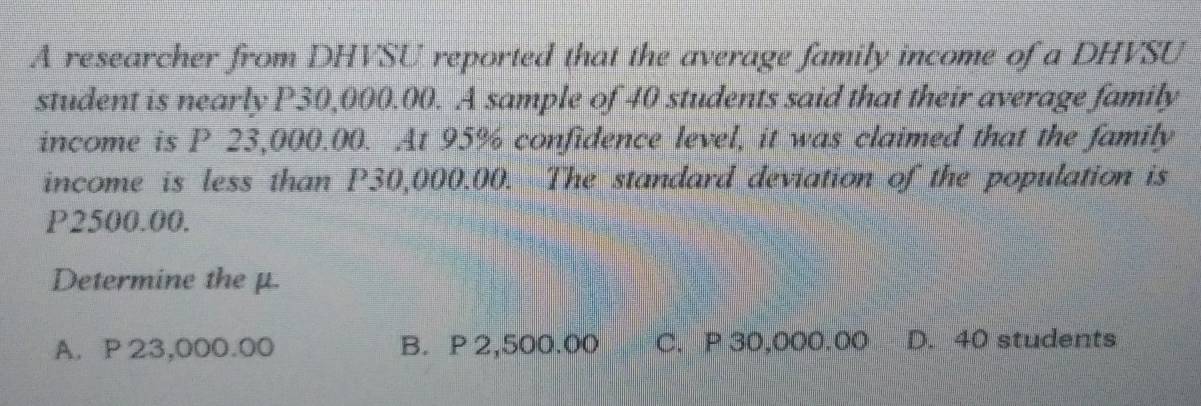 A researcher from DHVSU reported that the average family income of a DHVSU
student is nearly P30,000.00. A sample of 40 students said that their average family
income is P 23,000.00. At 95% confidence level, it was claimed that the family
income is less than P30,000.00. The standard deviation of the population is
P2500.00.
Determine the μ.
A. P 23,000.00 B. P 2,500.00 C. P 30,000.00 D. 40 students