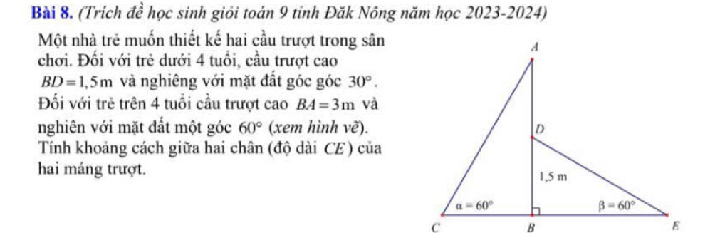 (Trích đề học sinh giỏi toán 9 tỉnh Đăk Nông năm học 2023-2024)
Một nhà trẻ muốn thiết kế hai cầu trượt trong sân
chơi. Đối với trẻ dưới 4 tuổi, cầu trượt cao
BD=1,5m và nghiêng với mặt đất góc góc 30°.
Đối với trẻ trên 4 tuổi cầu trượt cao BA=3m và
nghiên với mặt đất một góc 60° (xem hình vhat e).
Tính khoảng cách giữa hai chân (độ dài CE) của
hai máng trượt.