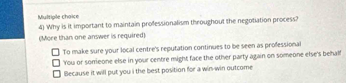 Why is it important to maintain professionalism throughout the negotiation process?
(More than one answer is required)
To make sure your local centre's reputation continues to be seen as professional
You or someone else in your centre might face the other party again on someone else's behalf
Because it will put you i the best position for a win-win outcome