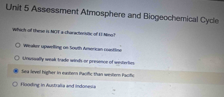 Assessment Atmosphere and Biogeochemical Cycle
Which of these is NOT a characteristic of El Nino?
Weaker upwelling on South American coastline
Unusually weak trade winds or presence of westerlies
Sea level higher in eastern Pacific than western Pacific
Flooding in Australia and Indonesia