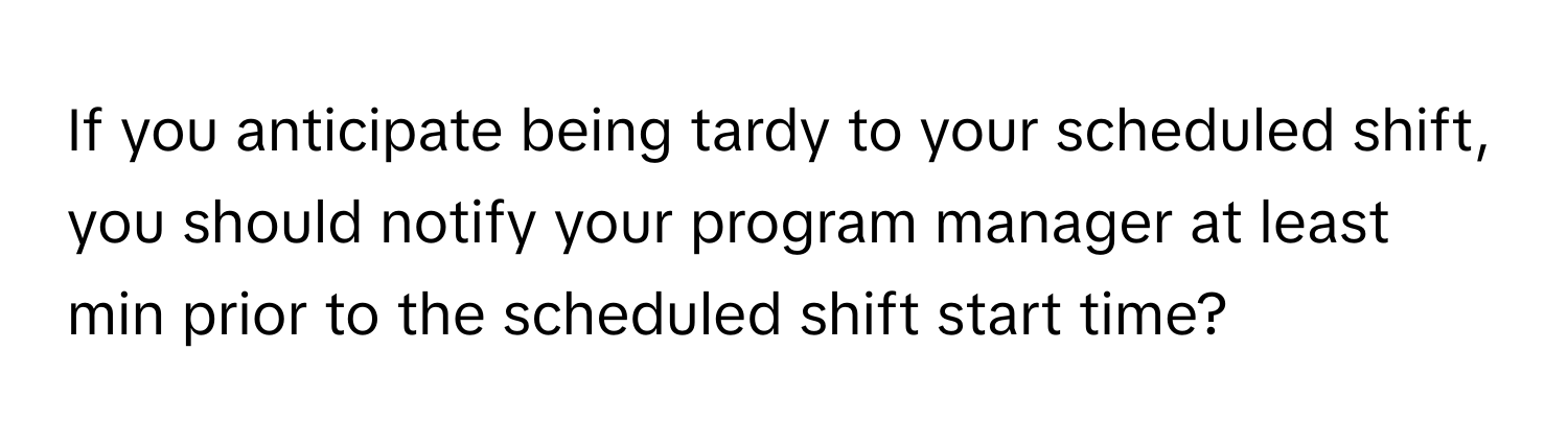 If you anticipate being tardy to your scheduled shift, you should notify your program manager at least min prior to the scheduled shift start time?