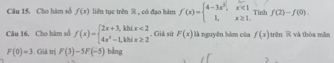 Cho hàm số f(x) liên tục trên R , có đạo hàm f'(x)=beginarrayl 4-3x^2,x<1 1,x≥ 1.endarray. Tinh f(2)-f(0). 
Câu 16. Cho hàm số f(x)=beginarrayl 2x+3,khix<2 4x^3-1,khix≥ 2endarray.. Giả sử F(x) là nguyên hàm của f(x) trên R và thỏa mãn
F(0)=3. Giá trị F(3)-5F(-5) bằng