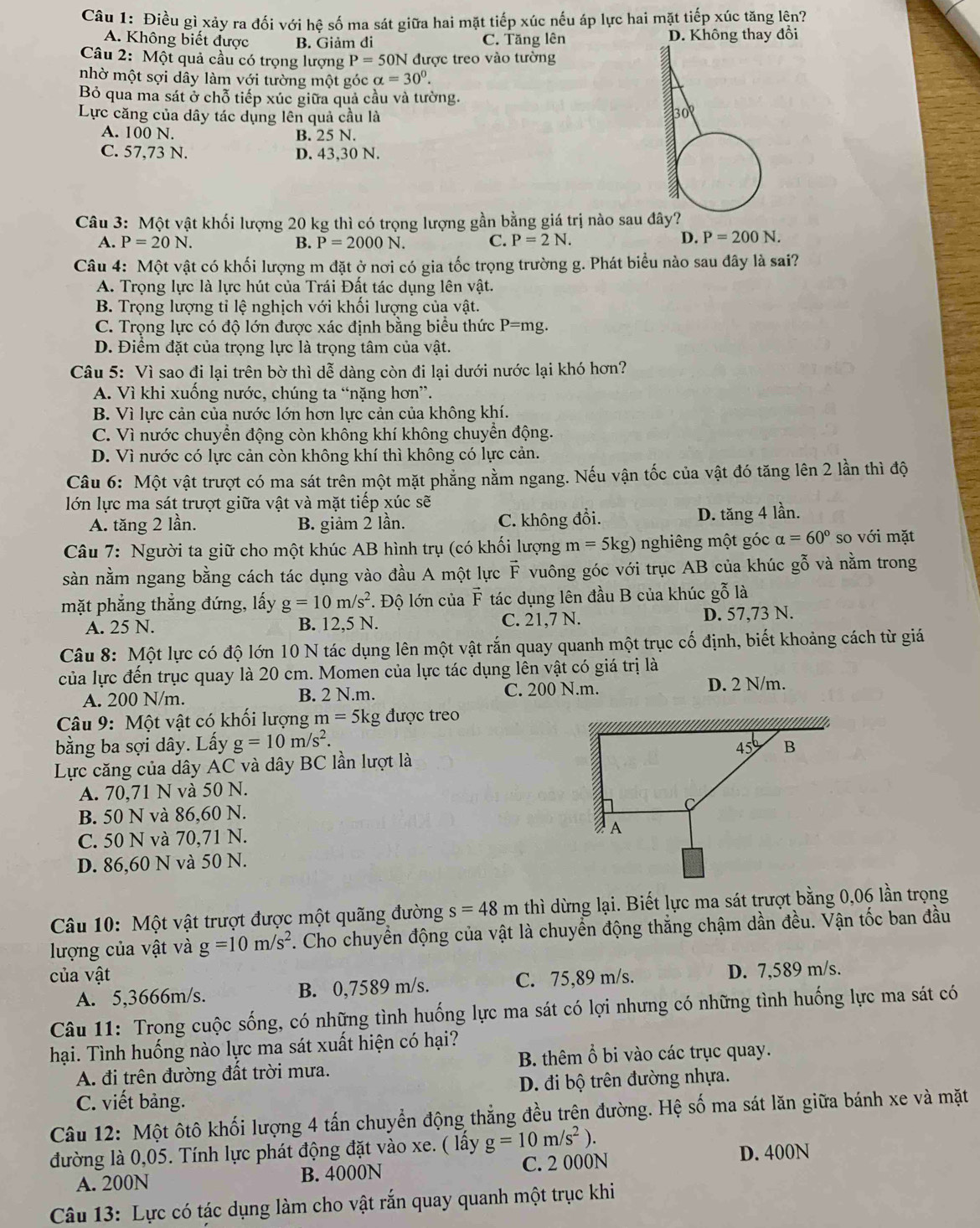 Điều gì xảy ra đối với hệ số ma sát giữa hai mặt tiếp xúc nếu áp lực hai mặt tiếp xúc tăng lên?
A. Không biết được B. Giảm đi C. Tăng lên D. Không thay đổi
Câu 2: Một quả cầu có trọng lượng P=50N được treo vào tường
nhờ một sợi dây làm với tường một góc alpha =30°.
Bỏ qua ma sát ở chỗ tiếp xúc giữa quả cầu và tường.
Lực căng của dây tác dụng lên quả cầu là
A. 100 N. B. 25 N.
C. 57,73 N. D. 43,30 N.
Câu 3: Một vật khối lượng 20 kg thì có trọng lượng gần bằng giá trị nào sau
A. P=20N. B. P=2000N. C. P=2N.
D. P=200N.
Câu 4: Một vật có khối lượng m đặt ở nơi có gia tốc trọng trường g. Phát biểu nào sau đây là sai?
A. Trọng lực là lực hút của Trái Đất tác dụng lên vật.
B. Trọng lượng tỉ lệ nghịch với khối lượng của vật.
C. Trọng lực có độ lớn được xác định bằng biểu thức P=mg.
D. Điểm đặt của trọng lực là trọng tâm của vật.
Câu 5: Vì sao đi lại trên bờ thì dễ dàng còn đi lại dưới nước lại khó hơn?
A. Vì khi xuống nước, chúng ta “nặng hơn”.
B. Vì lực cản của nước lớn hơn lực cản của không khí.
C. Vì nước chuyển động còn không khí không chuyển động.
D. Vì nước có lực cản còn không khí thì không có lực cản.
Câu 6: Một vật trượt có ma sát trên một mặt phẳng nằm ngang. Nếu vận tốc của vật đó tăng lên 2 lần thì độ
lớn lực ma sát trượt giữa vật và mặt tiếp xúc sẽ
A. tăng 2 lần. B. giảm 2 lần. C. không đổi. D. tăng 4 lần.
Câu 7: Người ta giữ cho một khúc AB hình trụ (có khối lượng m=5kg) nghiêng một góc alpha =60° so với mặt
sàn nằm ngang bằng cách tác dụng vào đầu A một lực vector F vuông góc với trục AB của khúc gỗ và nằm trong
mặt phẳng thẳng đứng, lấy g=10m/s^2 *. Độ lớn của F tác dụng lên đầu B của khúc gỗ là
A. 25 N. B. 12,5 N. C. 21,7 N. D. 57.73 N.
Câu 8: Một lực có độ lớn 10 N tác dụng lên một vật rắn quay quanh một trục cố định, biết khoảng cách từ giá
của lực đến trục quay là 20 cm. Momen của lực tác dụng lên vật có giá trị là
A. 200 N/m. B. 2 N.m. C. 200 N.m. D. 2 N/m.
Câu 9: Một vật có khối lượng m= 5kg được treo
bằng ba sợi dây. Lấy g=10m/s^2.
Lực căng của dây AC và dây BC lần lượt là
A. 70,71 N và 50 N.
B. 50 N và 86,60 N.
C. 50 N và 70,71 N. 
D. 86,60 N và 50 N.
Câu 10: Một vật trượt được một quãng đường s=48m thì dừng lại. Biết lực ma sát trượt bằng 0,06 lần trọng
lượng của vật và g=10m/s^2. Cho chuyển động của vật là chuyển động thắng chậm dần đều. Vận tốc ban đầu
của vật C. 75,89 m/s. D. 7,589 m/s.
A. 5,3666m/s. B. 0,7589 m/s.
Câu 11: Trong cuộc sống, có những tình huống lực ma sát có lợi nhưng có những tình huống lực ma sát có
hại. Tình huống nào lực ma sát xuất hiện có hại?
A. đi trên đường đất trời mưa. B. thêm ổ bi vào các trục quay.
C. viết bảng. D. đi bộ trên đường nhựa.
Câu 12: Một ôtô khối lượng 4 tấn chuyển động thẳng đều trên đường. Hệ số ma sát lăn giữa bánh xe và mặt
đường là 0,05. Tính lực phát động đặt vào xe. ( lấy g=10m/s^2).
A. 200N B. 4000N C. 2 000N
D. 400N
Câu 13: Lực có tác dụng làm cho vật rắn quay quanh một trục khi