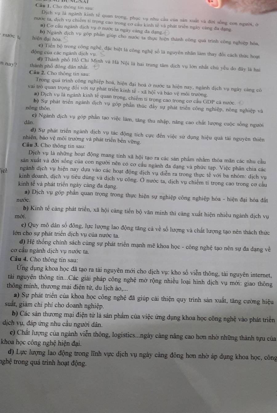 Cầu 1. Cho thông tin sau:
Dịch vụ là ngành kinh tế quan trọng, phục vụ nhu cầu của sản xuất và đời sống con người, ở
nước ta, dịch vụ chiếm tỉ trọng cao trong cơ cầu kinh tế và phát triển ngày cảng đa dạng.
a) Cơ cấu ngành dịch vụ ở nước ta ngày càng đa đạng
nước hiện đại hóa
b) Ngành dịch vụ góp phần giúp cho nước ta thực hiện thành công quá trình công nghiệp hóa,
c) Tiến bộ trong công nghệ, đặc biệt là công nghệ số là nguyên nhân làm thay đổi cách thức hoạt
động của các ngành dịch vụ.
đ) Thành phố Hồ Chí Minh và Hà Nội là hai trung tâm dịch vụ lớn nhất chú yếu do đây là hai
n nay? thành phố đông dân nhất.
Câu 2. Cho thông tin sau:
Trong quá trình công nghiệp hoá, hiện đại hoá ở nước ta hiện nay, ngành dịch vụ ngày càng có
vai trò quan trọng đối với sự phát triển kinh tế - xã hội và bảo vệ môi trường.
a) Dịch vụ là ngành kinh tế quan trọng, chiếm tỉ trọng cao trong cơ cấu GDP cả nước.
b) Sự phát triển ngành dịch vụ góp phần thúc đầy sự phát triển công nghiệp, nông nghiệp và
nông thôn.
c) Ngành dịch vụ góp phần tạo việc làm, tăng thu nhập, nâng cao chất lượng cuộc sống người
dân.
d) Sự phát triển ngành dịch vụ tác động tích cực đến việc sử dụng hiệu quả tài nguyên thiên
nhiên, bảo vệ môi trường và phát triển bền vững.
Câu 3. Cho thông tin sau:
Dịch vụ là những hoạt động mang tính xã hội tạo ra các sản phầm nhằm thỏa mãn các nhu cầu
sản xuất và đời sống của con người nên có cơ cấu ngành đa dạng và phức tạp. Việc phân chia các
lịch ngành dịch vụ hiện nay dựa vào các hoạt động dịch vụ diễn ra trong thực tế với ba nhóm: dịch vụ
kinh doanh, dịch vụ tiêu dùng và dịch vụ công. Ở nước ta, dịch vụ chiếm tỉ trọng cao trong cơ cấu
kinh tế và phát triển ngày càng đa dạng.
a) Dịch vụ góp phần quan trọng trong thực hiện sự nghiệp công nghiệp hóa - hiện đại hóa đất
nước.
b) Kinh tế càng phát triển, xã hội càng tiến bộ văn minh thì càng xuất hiện nhiều ngành dịch vụ
mới.
c) Quy mô dân số đông, lực lượng lao động tăng cả về số lượng và chất lượng tạo nên thách thức
lớn cho sự phát triển dịch vụ của nước ta.
d) Hệ thống chính sách cùng sự phát triển mạnh mẽ khoa học - công nghệ tạo nên sự đa dạng về
cơ cầu ngành dịch vụ nước ta.
Câu 4. Cho thông tin sau:
Ứng dụng khoa học đã tạo ra tài nguyên mới cho dịch vụ: kho số viễn thông, tài nguyên internet,
tài nguyên thông tin...Các giải pháp công nghệ mở rộng nhiều loại hình dịch vụ mới: giao thông
thông minh, thương mại điện tử, du lịch ảo,...
a) Sự phát triển của khoa học công nghệ đã giúp cải thiện quy trình sản xuất, tăng cường hiệu
suất, giảm chi phí cho doanh nghiệp.
b) Các sàn thương mại điện tử là sản phầm của việc ứng dụng khoa học công nghệ vào phát triển
dịch vụ, đáp ứng nhu cầu người dân.
c) Chất lượng của ngành viễn thông, logistics...ngày càng nâng cao hơn nhờ những thành tựu của
khoa học công nghệ hiện đại.
d) Lực lượng lao động trong lĩnh vực dịch vụ ngày càng đông hơn nhờ áp dụng khoa học, công
trghệ trong quá trình hoạt động.