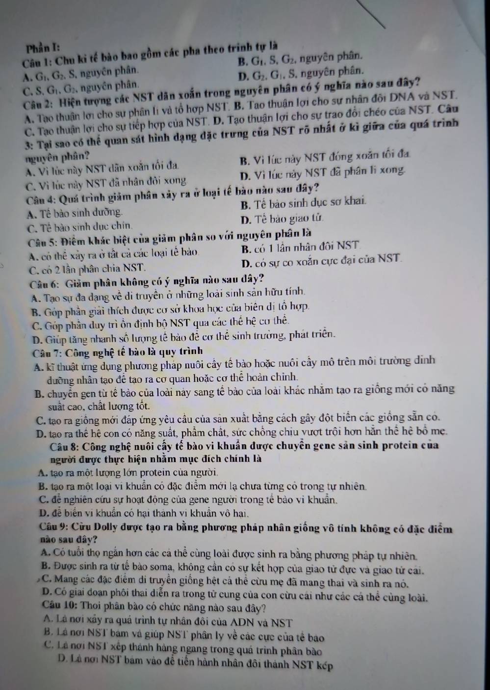 Phần I:
Câu 1: Chu ki tế bào bao gồm các pha theo trinh tự là
A. G_1,G_2, , S, nguyên phân. B. G_1,S,G_2 , nguyên phân.
D.
C. S. G_1,G_2 , nguyên phân. G_2,G_1,S , nguyên phân.
Câu 2: Hiện tượng các NST dân xoắn trong nguyên phân có ý nghĩa nào sau đây?
A. Tạo thuận lợi cho sự phân li và tổ hợp NST. B. Tao thuận lợi cho sự nhân đôi DNA và NST.
C. Tạo thuận lợi cho sự tiếp hợp của NST. D. Tạo thuận lợi cho sự trao đổi chéo của NST. Câu
3: Tại sao có thể quan sát hình dạng đặc trưng của NST rõ nhất ở kì giữa của quá trình
nguyên phân?
A. Vì lúc này NST dân xoắn tối đa B. Vì lúc này NST đóng xoắn tối đa
C. Vì lúc này NST đã nhân đôi xong D. Vì lúc này NST đã phân li xong.
Câu 4: Quá trình giảm phân xảy ra ở loại tế bào nào sau đây?
A. Tế bào sinh dưỡng. B. Tế bảo sinh dục sơ khai.
C. Tế bào sinh dục chín. D. Tế bảo giao tử
Câu 5: Điểm khác biệt của giảm phân so với nguyên phân là
A. có thể xảy ra ở tất cả các loại tế bào. B. có 1 lần nhân đôi NST
C. có 2 lần phân chia NST. D. có sự co xoắn cực đại của NST.
Câu 6: Giảm phân không có ý nghĩa nào sau đây?
A. Tạo sự đa dạng về di truyền ở những loài sinh sản hữu tính.
B. Góp phần giải thích được cơ sở khoa học của biên dị tổ hợp.
C. Góp phần duy trì ồn định bộ NST qua các thế hhat e cơ thể.
D. Giúp tăng nhanh số lượng tế bào đề cơ thể sinh trưởng, phát triển.
*  Câu 7: Công nghệ tế bào là quy trình
A. kĩ thuật ứng dụng phương pháp nuôi cấy tế bào hoặc nuôi cầy mô trên môi trường dịnh
dưỡng nhân tạo để tạo ra cơ quan hoặc cơ thể hoàn chỉnh.
B. chuyển gen từ tế bào của loài này sang tế bào của loài khác nhằm tạo ra giồng mới có năng
suất cao, chất lượng tốt.
C. tạo ra giống mới đáp ứng yêu cầu của sản xuất bằng cách gây đột biển các giống sẵn có.
D. tạo ra thể hệ con có năng suất, phẩm chất, sức chồng chiu vượt trội hơn hằn thể hè bổ mẹ.
Câu 8: Công nghệ nuôi cấy tế bào vi khuẩn được chuyển gene sản sinh protein của
người được thực hiện nhằm mục đích chính là
A. tạo ra một lượng lớn protein của người.
B. tạo ra một loại vi khuẩn có đặc điểm mới lạ chưa từng có trong tự nhiên
C. để nghiên cứu sự hoạt động của gene người trong tế bào vi khuẩn.
D. để biển vi khuẩn có hại thành vi khuẩn vô hại.
Câu 9: Cừu Dolly được tạo ra bằng phương pháp nhân giống vô tính không có đặc điểm
nào sau đây?
A. Có tuổi thọ ngắn hơn các cá thể cùng loài được sinh ra bằng phương pháp tự nhiên
B. Được sinh ra từ tế bào soma, không cần có sự kết hợp của giao tử đực và giao tử cai.
C. Mang các đặc điểm di truyền giống hệt cả thể cừu mẹ đã mang thai và sinh ra nó.
D. Có giai đoạn phôi thai diễn ra trong tử cung của con cừu cái như các cá thể cùng loài.
Câu 10: Thoi phân bào có chức năng nào sau đây?
A. Là nơi xảy ra quá trình tự nhân đôi của ADN và NST
B. Lá nơi NST bám và giúp NST phân ly về các cực của tế bao
C. Là nơi NST xếp thành hàng ngang trong quá trình phân bào
D. Là nơi NST bám vào để tiến hành nhân đôi thành NST kếp