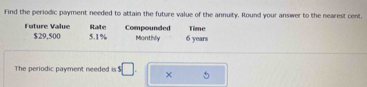 Find the periodic payment needed to attain the future value of the annuity. Round your answer to the nearest cent. 
Future Value Rate Compounded Time
$29,500 5.1% Monthly 6 years
The periodic payment needed is $ □. ×