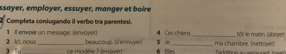 ssayer, employer, essuyer, manger et boire 
Completa coniugando il verbo tra parentesi. 
1 Il envoie un message. (envoyer) 4 Ces chiens _tôt le matin. (aboyer) 
2 lci, nous _beaucoup. (s'ennuyer) 5 Je_ ma chambre. (nettoyer) 
3 Tu_ ce modèle ? (essayer) 6 Elles l'addition au restaurant (paver)