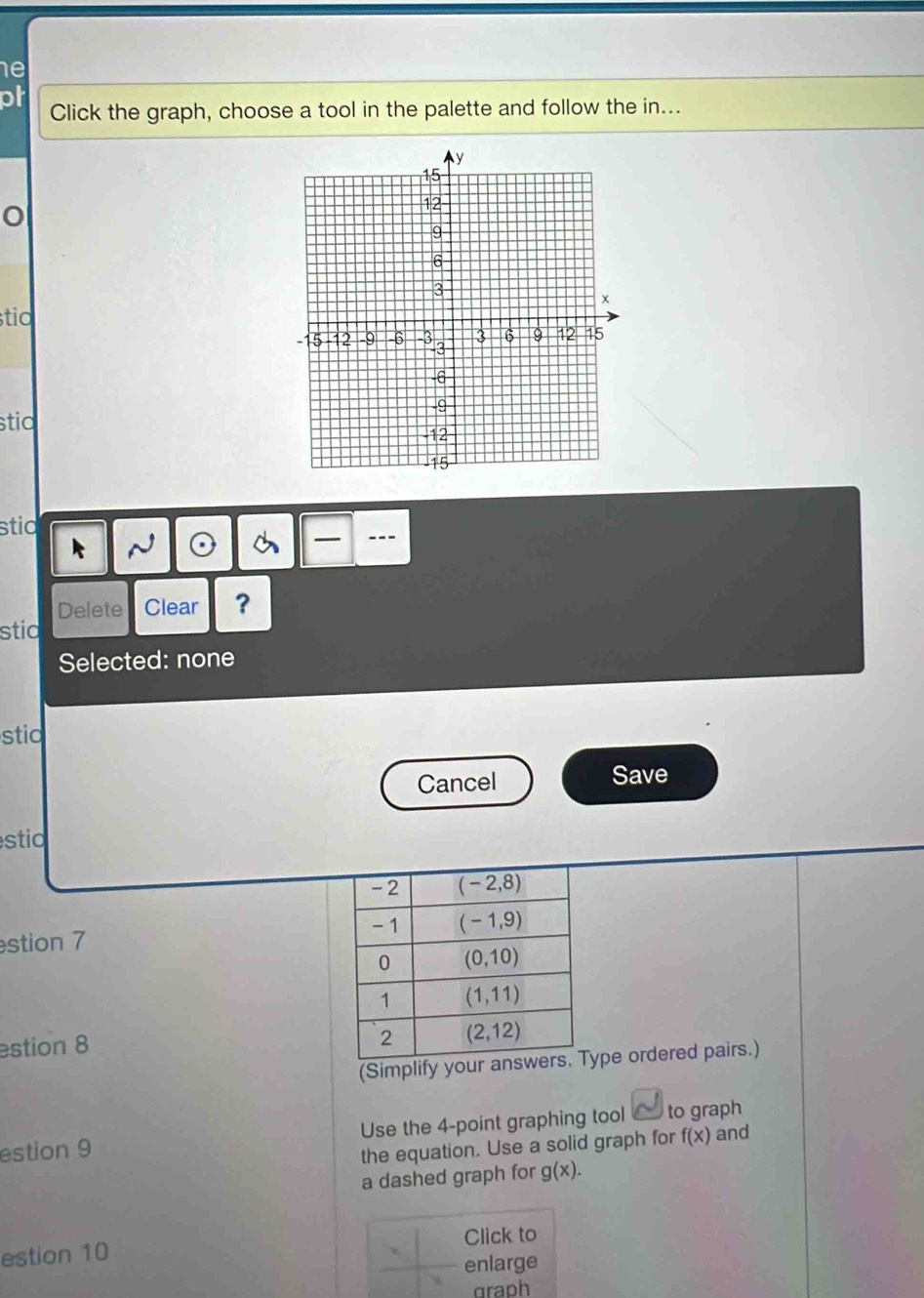 he
ph
Click the graph, choose a tool in the palette and follow the in...
stia
stia
stid
---
Delete Clear ?
stid
Selected: none
stio
Cancel Save
stio
stion 7 
estion 8
(Simplify yoype ordered pairs.)
estion 9 Use the 4-point graphing tool to graph
the equation. Use a solid graph for f(x) and
a dashed graph for g(x).
estion 10 Click to
enlarge
graph