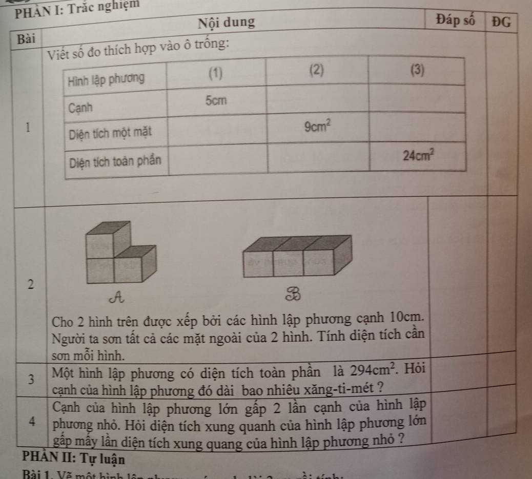 PHÀN I: Trắc nghiệm
Nội dung Đáp số DG
Bài
trống:
2
Cho 2 hình trên được xếp bởi các hình lập phương cạnh 10cm.
Người ta sơn tất cả các mặt ngoài của 2 hình. Tính diện tích cần
sơn mỗi hình.
3 Một hình lập phương có diện tích toàn phần là 294cm^2. Hỏi
cạnh của hình lập phương đó dài bao nhiêu xăng-ti-mét ?
Cạnh của hình lập phương lớn gấp 2 lần cạnh của hình lập
4 phương nhỏ. Hỏi diện tích xung quanh của hình lập phương lớn
gấp mấy lần diện tích xung quang của hình lập phương nhỏ ?
PHÀN II: Tự luận
Bài 1 Vẽ một hì