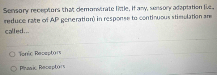 Sensory receptors that demonstrate little, if any, sensory adaptation (i.e.,
reduce rate of AP generation) in response to continuous stimulation are
called...
Tonic Receptors
Phasic Receptors