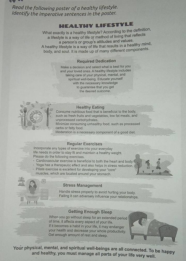 Read the following poster of a healthy lifestyle. 
Identify the imperative sentences in the poster. 
HEALTHY LIFESTYLE 
What exactly is a healthy lifestyle? According to the definition, 
a lifestyle is a way of life or method of living that reflects 
a person's or group's attitudes and values. 
A healthy lifestyle is a way of life that results in a healthy mind, 
body, and soul. It is made up of many different components. 
Required Dedication 
Make a decision and select what is best for you 
and your loved ones. A healthy lifestyle includes 
taking care of your physical, mental, and 
spiritual well-being. Educate yourself 
with the necessary knowledge 
to guarantee that you get 
the desired outcome. 
Healthy Eating 
Consume nutritious food that is beneficial to the body. 
such as fresh fruits and vegetables, low fat meals, and 
unprocessed carbohydrates. 
Minimize consuming unhealthy food, such as processed 
carbs or fatty food. 
Moderation is a necessary component of a good diet. 
Regular Exercises 
Incorporate any types of exercise into your everyday 
life needs in order to stay fit and maintain a healthy weight. 
Please do the following exercises. 
- Cardiovascular exercise is beneficial to both the heart and body. 
Yoga has a therapeutic effect and also helps in stress reduction. 
Pilate exercise is excellent for developing your "core" 
muscles, which are located around your stomach. 
Stress Management 
Handle stress properly to avoid hurting your body. 
Failing it can adversely influence your relationships. 
[ ] 
Getting Enough Sleep 
When you go without sleep for an extended period 
of time, it affects every aspect of your life. 
If it becomes a habit in your life, it may endanger 
your health and decrease your whole productivity. 
Get enough amount of rest and sleep. 
Your physical, mental, and spiritual well-beings are all connected. To be happy 
and healthy, you must manage all parts of your life very well.