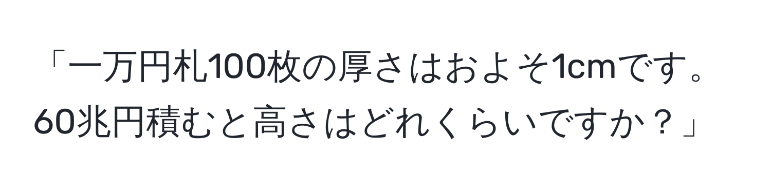 「一万円札100枚の厚さはおよそ1cmです。60兆円積むと高さはどれくらいですか？」